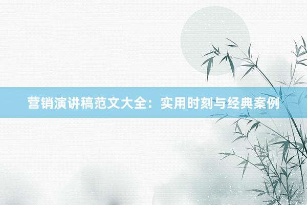 营销演讲稿范文大全：实用时刻与经典案例